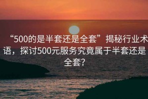 “500的是半套還是全套”揭秘行業(yè)術(shù)語，探討500元服務究竟屬于半套還是全套？