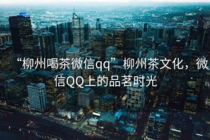 “柳州喝茶微信qq”柳州茶文化，微信QQ上的品茗時光
