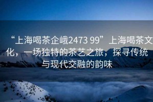 “上海喝茶企峨2473 99”上海喝茶文化，一場(chǎng)獨(dú)特的茶藝之旅，探尋傳統(tǒng)與現(xiàn)代交融的韻味