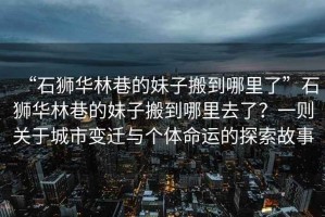 “石獅華林巷的妹子搬到哪里了”石獅華林巷的妹子搬到哪里去了？一則關(guān)于城市變遷與個體命運的探索故事