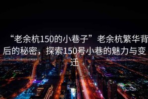 “老余杭150的小巷子”老余杭繁華背后的秘密，探索150號小巷的魅力與變遷