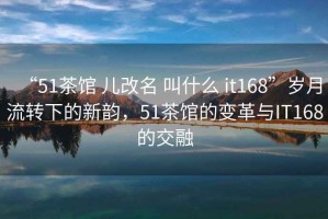 “51茶館 兒改名 叫什么 it168”歲月流轉(zhuǎn)下的新韻，51茶館的變革與IT168的交融
