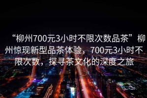 “柳州700元3小時(shí)不限次數(shù)品茶”柳州驚現(xiàn)新型品茶體驗(yàn)，700元3小時(shí)不限次數(shù)，探尋茶文化的深度之旅