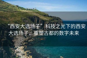 “西安大選場子”科技之光下的西安大選場子，重塑古都的數(shù)字未來