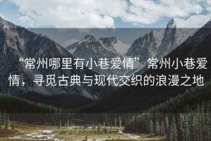 “常州哪里有小巷愛情”常州小巷愛情，尋覓古典與現(xiàn)代交織的浪漫之地
