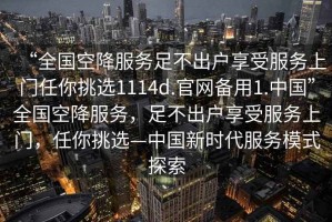 “全國空降服務(wù)足不出戶享受服務(wù)上門任你挑選1114d.官網(wǎng)備用1.中國”全國空降服務(wù)，足不出戶享受服務(wù)上門，任你挑選—中國新時(shí)代服務(wù)模式探索