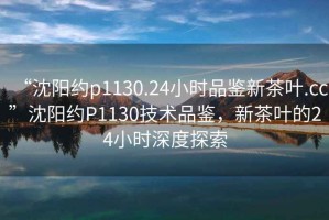 “沈陽約p1130.24小時(shí)品鑒新茶葉.cc”沈陽約P1130技術(shù)品鑒，新茶葉的24小時(shí)深度探索