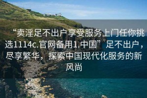 “賣淫足不出戶享受服務上門任你挑選1114c.官網備用1.中國”足不出戶，盡享繁華，探索中國現(xiàn)代化服務的新風尚