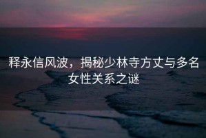 釋永信風波，揭秘少林寺方丈與多名女性關(guān)系之謎