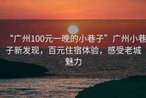 “廣州100元一晚的小巷子”廣州小巷子新發(fā)現(xiàn)，百元住宿體驗(yàn)，感受老城魅力