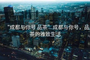 “成都與你號(hào) 品茶”成都與你號(hào)，品茶的雅致生活