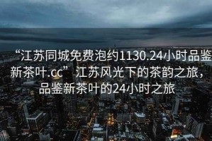 “江蘇同城免費(fèi)泡約1130.24小時(shí)品鑒新茶葉.cc”江蘇風(fēng)光下的茶韻之旅，品鑒新茶葉的24小時(shí)之旅