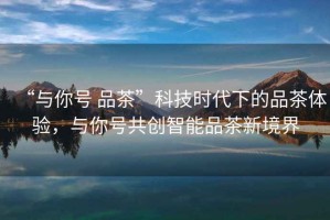 “與你號 品茶”科技時代下的品茶體驗，與你號共創(chuàng)智能品茶新境界