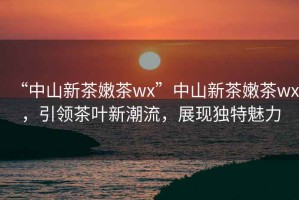 “中山新茶嫩茶wx”中山新茶嫩茶wx，引領(lǐng)茶葉新潮流，展現(xiàn)獨(dú)特魅力