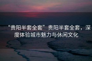 “貴陽(yáng)半套全套”貴陽(yáng)半套全套，深度體驗(yàn)城市魅力與休閑文化