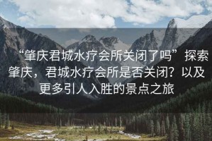 “肇慶君城水療會(huì)所關(guān)閉了嗎”探索肇慶，君城水療會(huì)所是否關(guān)閉？以及更多引人入勝的景點(diǎn)之旅