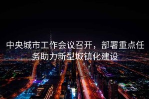 中央城市工作會議召開，部署重點任務助力新型城鎮(zhèn)化建設