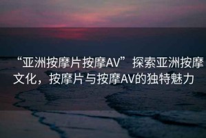 “亞洲按摩片按摩AV”探索亞洲按摩文化，按摩片與按摩AV的獨特魅力