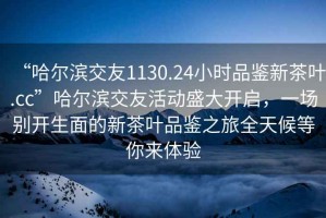 “哈爾濱交友1130.24小時(shí)品鑒新茶葉.cc”哈爾濱交友活動(dòng)盛大開啟，一場(chǎng)別開生面的新茶葉品鑒之旅全天候等你來體驗(yàn)