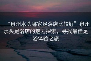 “泉州水頭哪家足浴店比較好”泉州水頭足浴店的魅力探索，尋找最佳足浴體驗(yàn)之旅