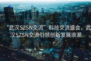 “武漢SZSN交流”科技交流盛會(huì)，武漢SZSN交流引領(lǐng)創(chuàng)新發(fā)展浪潮