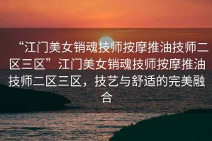 “江門美女銷魂技師按摩推油技師二區(qū)三區(qū)”江門美女銷魂技師按摩推油技師二區(qū)三區(qū)，技藝與舒適的完美融合