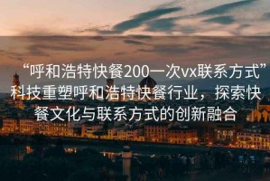 “呼和浩特快餐200一次vx聯(lián)系方式”科技重塑呼和浩特快餐行業(yè)，探索快餐文化與聯(lián)系方式的創(chuàng)新融合