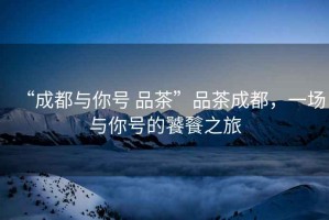 “成都與你號(hào) 品茶”品茶成都，一場(chǎng)與你號(hào)的饕餮之旅