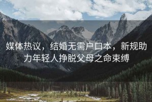 媒體熱議，結(jié)婚無需戶口本，新規(guī)助力年輕人掙脫父母之命束縛