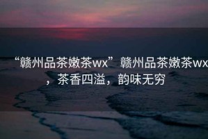 “贛州品茶嫩茶wx”贛州品茶嫩茶wx，茶香四溢，韻味無(wú)窮