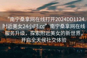 “南寧桑拿網(wǎng)在線打開(kāi)2024DD1124.附近美女24小時(shí).cc”南寧桑拿網(wǎng)在線服務(wù)升級(jí)，探索附近美女的新世界，開(kāi)啟全天候社交體驗(yàn)