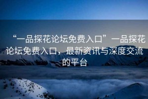 “一品探花論壇免費(fèi)入口”一品探花論壇免費(fèi)入口，最新資訊與深度交流的平臺(tái)