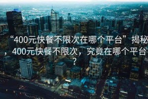 “400元快餐不限次在哪個平臺”揭秘，400元快餐不限次，究竟在哪個平臺？