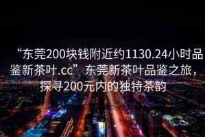 “東莞200塊錢(qián)附近約1130.24小時(shí)品鑒新茶葉.cc”東莞新茶葉品鑒之旅，探尋200元內(nèi)的獨(dú)特茶韻