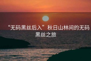 “無(wú)碼黑絲后入”秋日山林間的無(wú)碼黑絲之旅