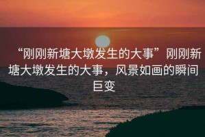 “剛剛新塘大墩發(fā)生的大事”剛剛新塘大墩發(fā)生的大事，風(fēng)景如畫的瞬間巨變