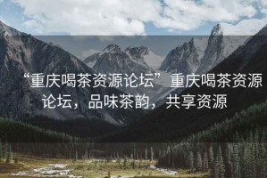“重慶喝茶資源論壇”重慶喝茶資源論壇，品味茶韻，共享資源