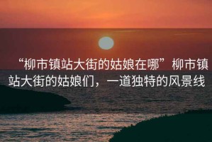 “柳市鎮(zhèn)站大街的姑娘在哪”柳市鎮(zhèn)站大街的姑娘們，一道獨(dú)特的風(fēng)景線(xiàn)