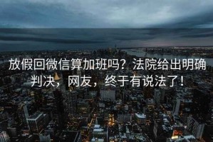 放假回微信算加班嗎？法院給出明確判決，網(wǎng)友，終于有說法了！