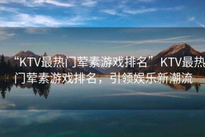 “KTV最熱門葷素游戲排名”KTV最熱門葷素游戲排名，引領(lǐng)娛樂新潮流