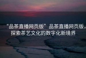 “品茶直播網(wǎng)頁(yè)版”品茶直播網(wǎng)頁(yè)版，探索茶藝文化的數(shù)字化新境界