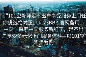 “101空降師足不出戶享受服務(wù)上門(mén)任你挑選絕對(duì)正點(diǎn)1123BBZ.官網(wǎng)備用1.中國(guó)”探索中國(guó)服務(wù)新紀(jì)元，足不出戶享受多元化上門(mén)服務(wù)體驗(yàn)—以101空降師為例