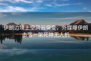 伊朗邊境上空風(fēng)云突變，外媒曝伊朗擊落一架死神無人機(jī)