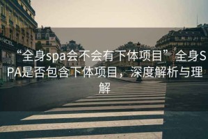 “全身spa會(huì)不會(huì)有下體項(xiàng)目”全身SPA是否包含下體項(xiàng)目，深度解析與理解
