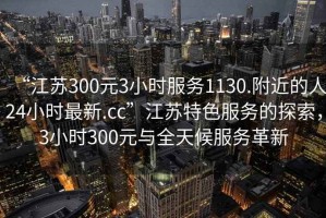 “江蘇300元3小時(shí)服務(wù)1130.附近的人24小時(shí)最新.cc”江蘇特色服務(wù)的探索，3小時(shí)300元與全天候服務(wù)革新
