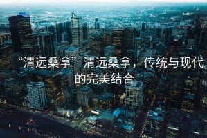 “清遠(yuǎn)桑拿”清遠(yuǎn)桑拿，傳統(tǒng)與現(xiàn)代的完美結(jié)合
