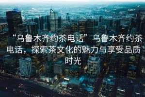 “烏魯木齊約茶電話”烏魯木齊約茶電話，探索茶文化的魅力與享受品質(zhì)時光