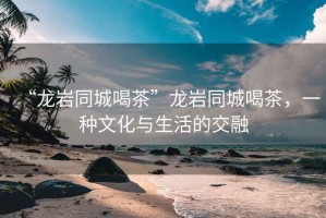 “龍巖同城喝茶”龍巖同城喝茶，一種文化與生活的交融