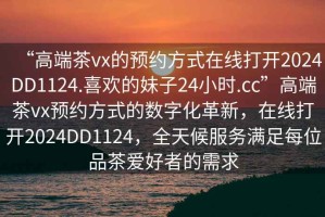 “高端茶vx的預(yù)約方式在線打開2024DD1124.喜歡的妹子24小時(shí).cc”高端茶vx預(yù)約方式的數(shù)字化革新，在線打開2024DD1124，全天候服務(wù)滿足每位品茶愛好者的需求