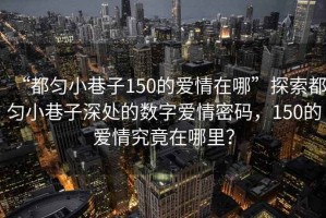 “都勻小巷子150的愛情在哪”探索都勻小巷子深處的數(shù)字愛情密碼，150的愛情究竟在哪里？